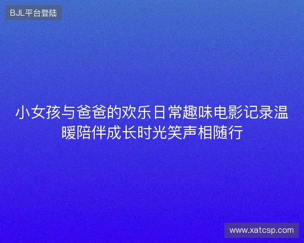 小女孩与爸爸的欢乐日常趣味电影记录温暖陪伴成长时光笑声相随行